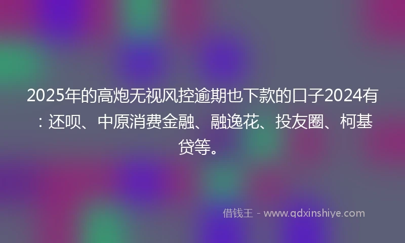 2025年的高炮无视风控逾期也下款的口子2024有：还呗、中原消费金融、融逸花、投友圈、柯基贷等。
