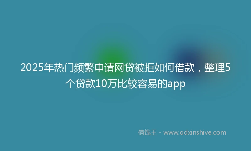 2025年热门频繁申请网贷被拒如何借款，整理5个贷款10万比较容易的app