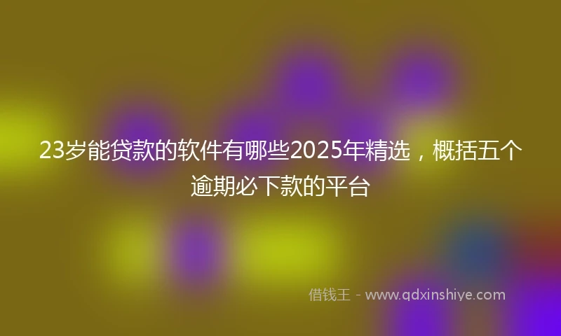 23岁能贷款的软件有哪些2025年精选，概括五个逾期必下款的平台