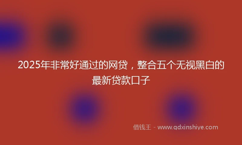 2025年非常好通过的网贷，整合五个无视黑白的最新贷款口子