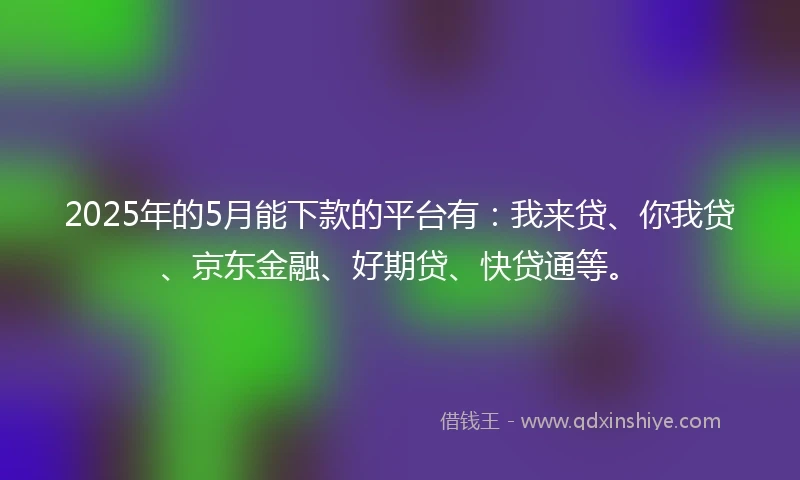 2025年的5月能下款的平台有：我来贷、你我贷、京东金融、好期贷、快贷通等。