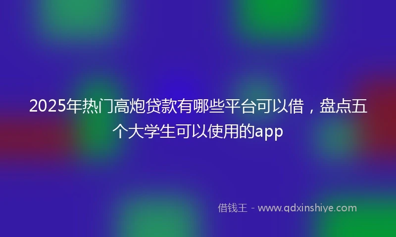2025年热门高炮贷款有哪些平台可以借，盘点五个大学生可以使用的app