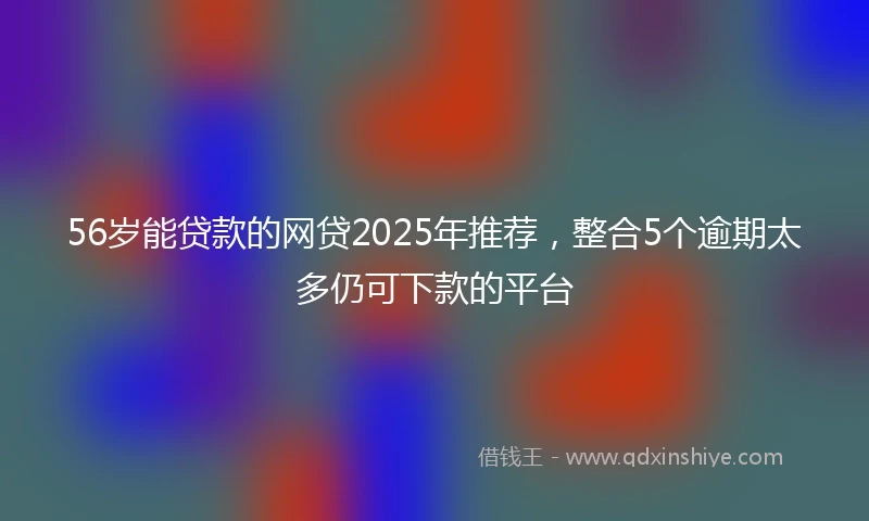 56岁能贷款的网贷2025年推荐，整合5个逾期太多仍可下款的平台
