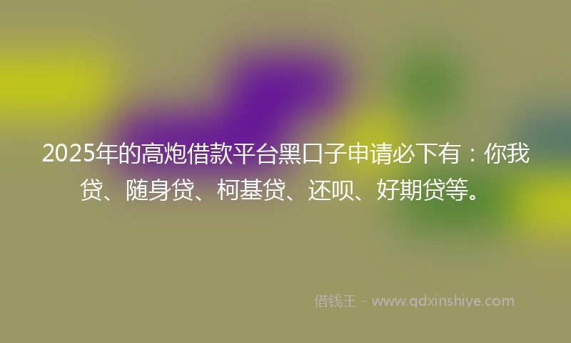 2025年的高炮借款平台黑口子申请必下有：你我贷、随身贷、柯基贷、还呗、好期贷等。