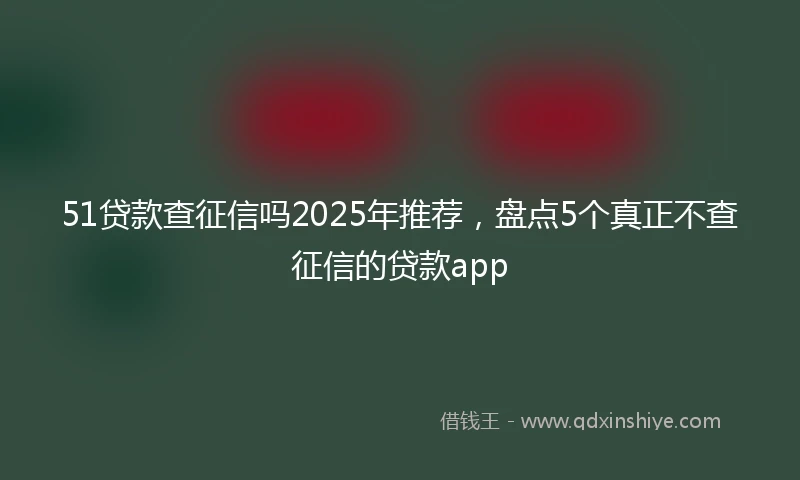 51贷款查征信吗2025年推荐，盘点5个真正不查征信的贷款app