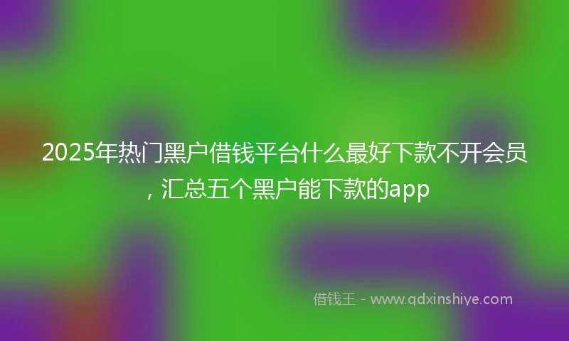 2025年热门黑户借钱平台什么最好下款不开会员，汇总五个黑户能下款的app