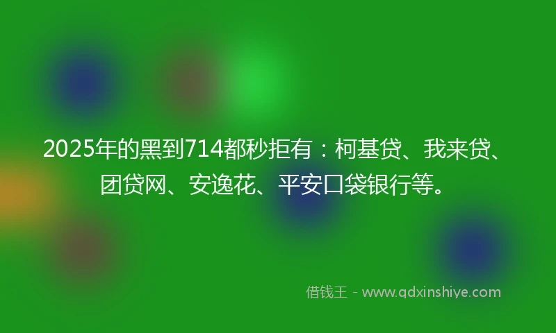 2025年的黑到714都秒拒有：柯基贷、我来贷、团贷网、安逸花、平安口袋银行等。