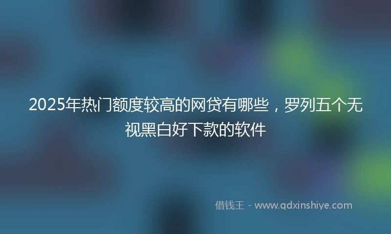 2025年热门额度较高的网贷有哪些，罗列五个无视黑白好下款的软件