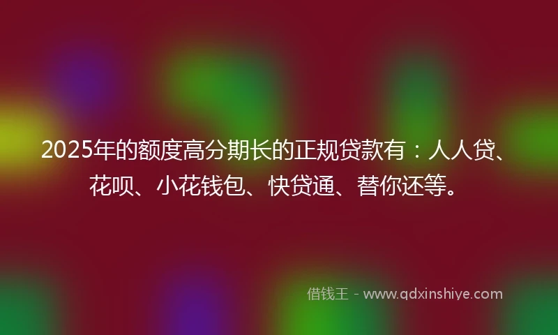 2025年的额度高分期长的正规贷款有：人人贷、花呗、小花钱包、快贷通、替你还等。