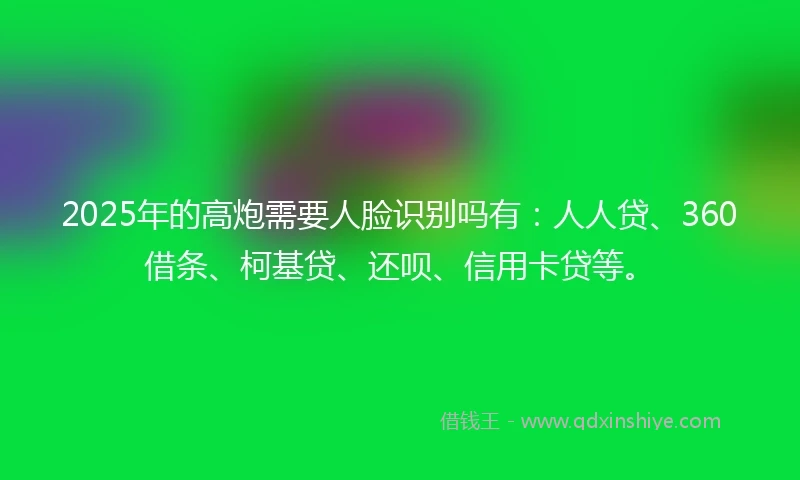 2025年的高炮需要人脸识别吗有：人人贷、360借条、柯基贷、还呗、信用卡贷等。