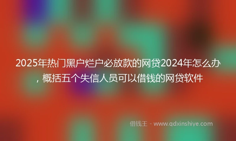 2025年热门黑户烂户必放款的网贷2024年怎么办，概括五个失信人员可以借钱的网贷软件