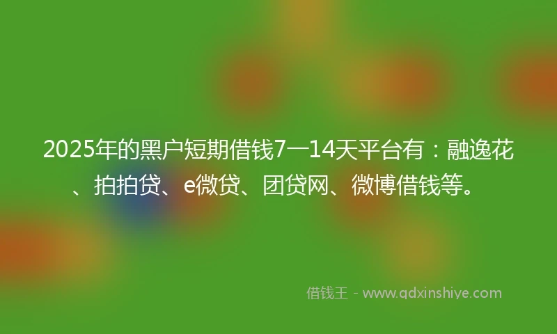 2025年的黑户短期借钱7一14天平台有：融逸花、拍拍贷、e微贷、团贷网、微博借钱等。