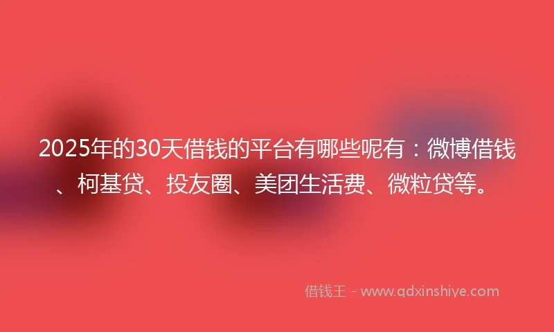 2025年的30天借钱的平台有哪些呢有：微博借钱、柯基贷、投友圈、美团生活费、微粒贷等。