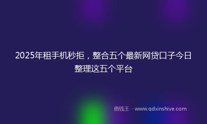 2025年租手机秒拒，整合五个最新网贷口子今日整理这五个平台