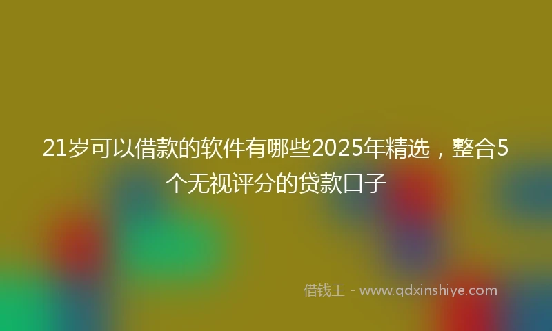 21岁可以借款的软件有哪些2025年精选，整合5个无视评分的贷款口子