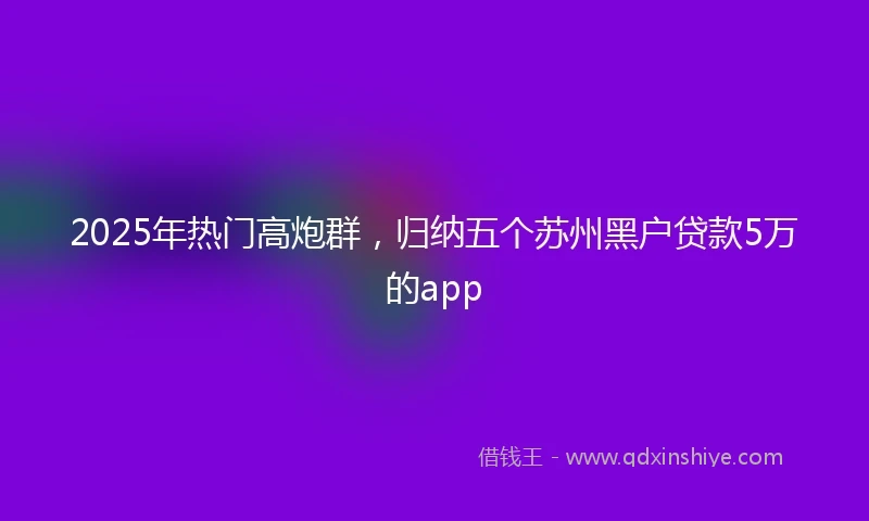 2025年热门高炮群，归纳五个苏州黑户贷款5万的app