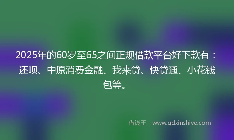 2025年的60岁至65之间正规借款平台好下款有:还呗、中原消费金融、我来贷、快贷通、小花钱包等。