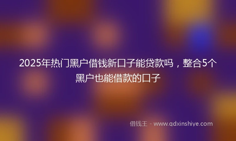 2025年热门黑户借钱新口子能贷款吗，整合5个黑户也能借款的口子