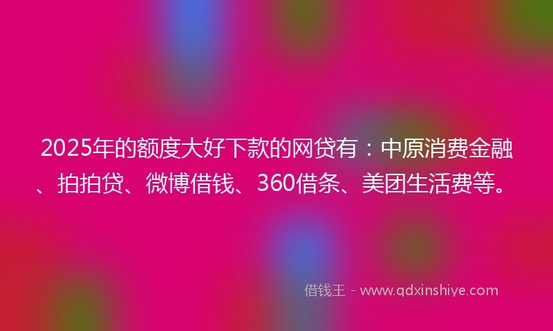 2025年的额度大好下款的网贷有：中原消费金融、拍拍贷、微博借钱、360借条、美团生活费等。
