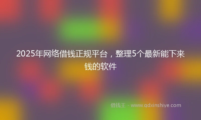 2025年网络借钱正规平台，整理5个最新能下来钱的软件