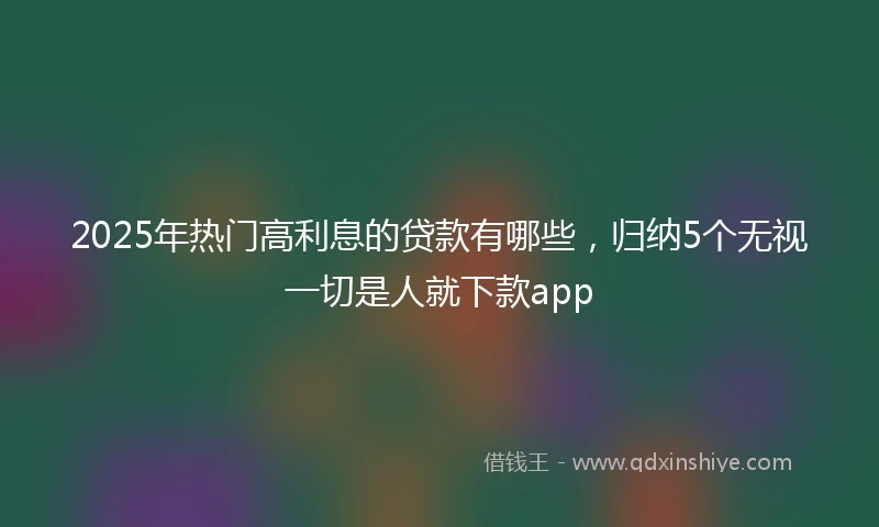 2025年热门高利息的贷款有哪些,归纳5个无视一切是人就下款app