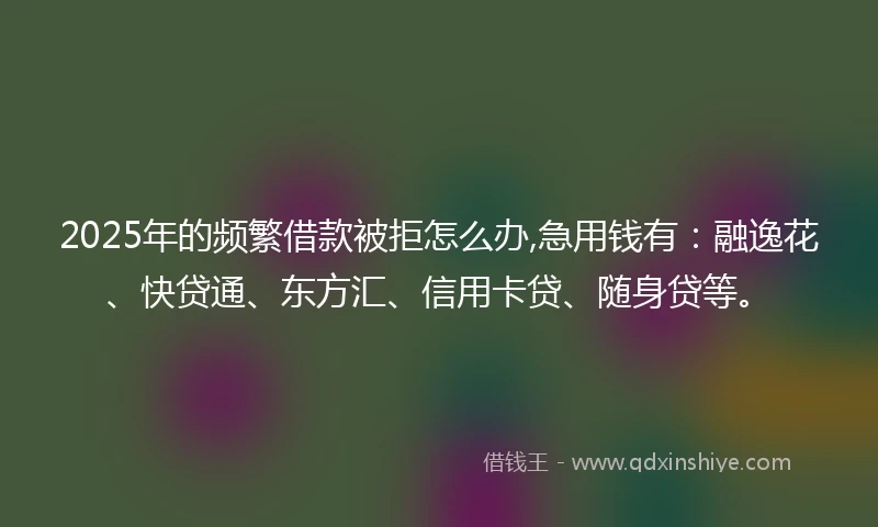 2025年的频繁借款被拒怎么办,急用钱有：融逸花、快贷通、东方汇、信用卡贷、随身贷等。