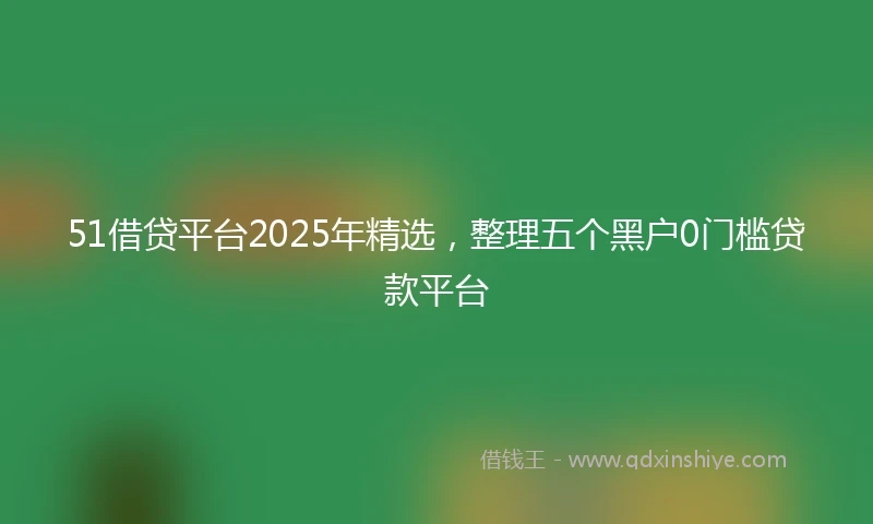 51借贷平台2025年精选，整理五个黑户0门槛贷款平台