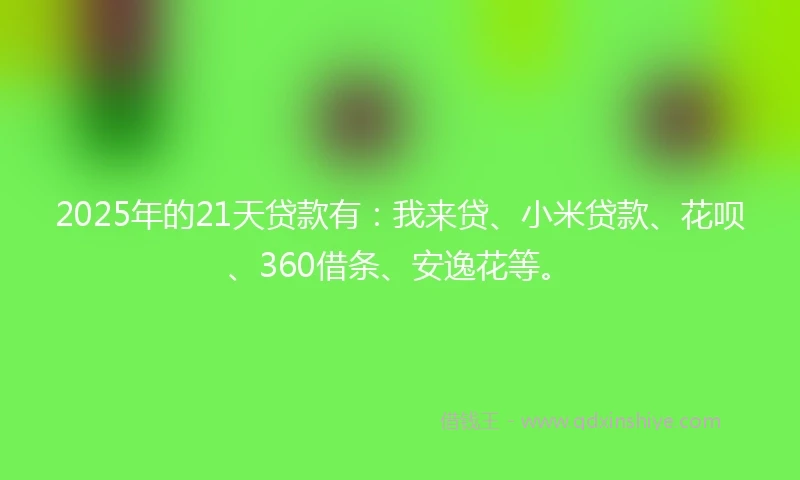 2025年的21天贷款有：我来贷、小米贷款、花呗、360借条、安逸花等。