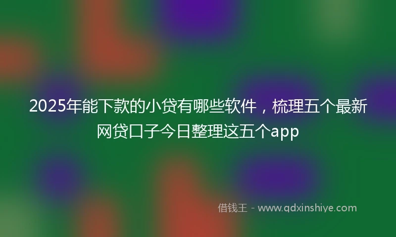 2025年能下款的小贷有哪些软件，梳理五个最新网贷口子今日整理这五个app