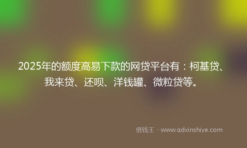 2025年的额度高易下款的网贷平台有：柯基贷、我来贷、还呗、洋钱罐、微粒贷等。