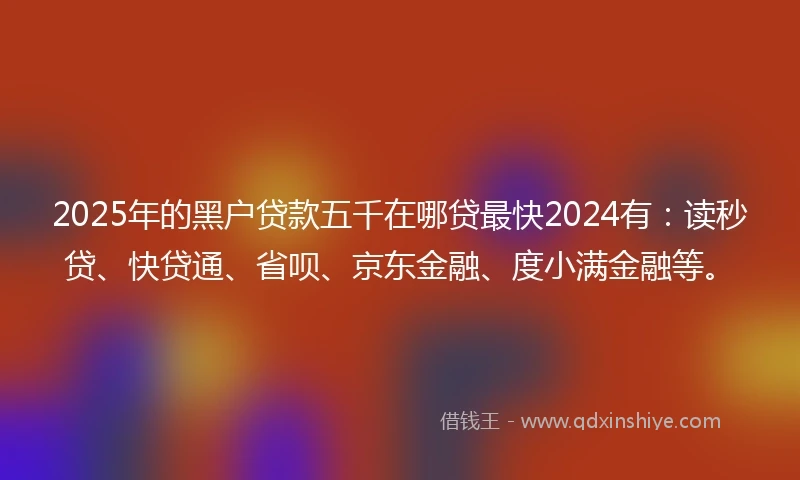 2025年的黑户贷款五千在哪贷最快2024有：读秒贷、快贷通、省呗、京东金融、度小满金融等。