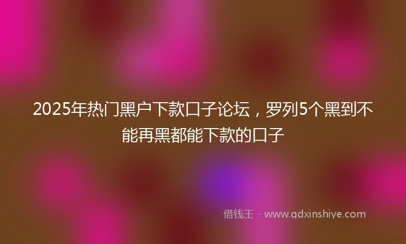 2025年热门黑户下款口子论坛，罗列5个黑到不能再黑都能下款的口子