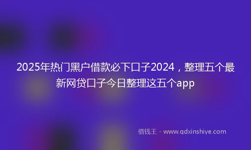 2025年热门黑户借款必下口子2024，整理五个最新网贷口子今日整理这五个app