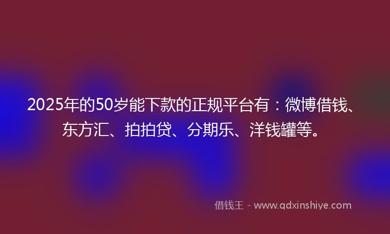 2025年的50岁能下款的正规平台有：微博借钱、东方汇、拍拍贷、分期乐、洋钱罐等。