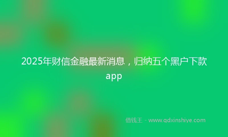 2025年财信金融最新消息，归纳五个黑户下款app