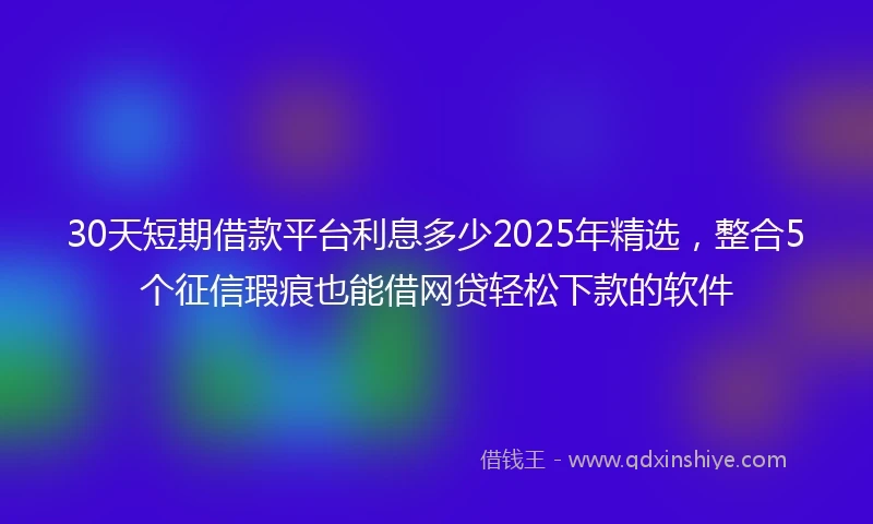 30天短期借款平台利息多少2025年精选，整合5个征信瑕疵也能借网贷轻松下款的软件