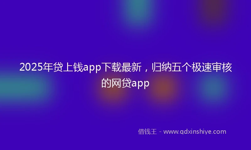 2025年贷上钱app下载最新，归纳五个极速审核的网贷app