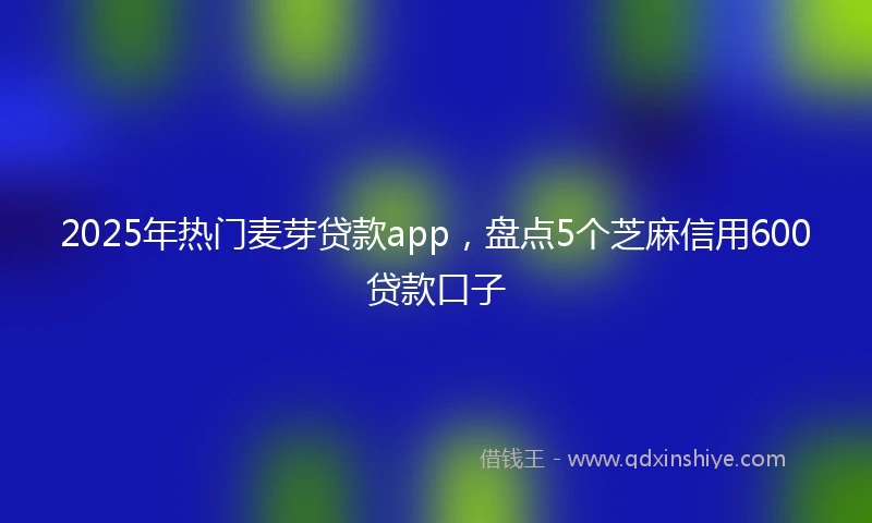2025年热门麦芽贷款app，盘点5个芝麻信用600贷款口子