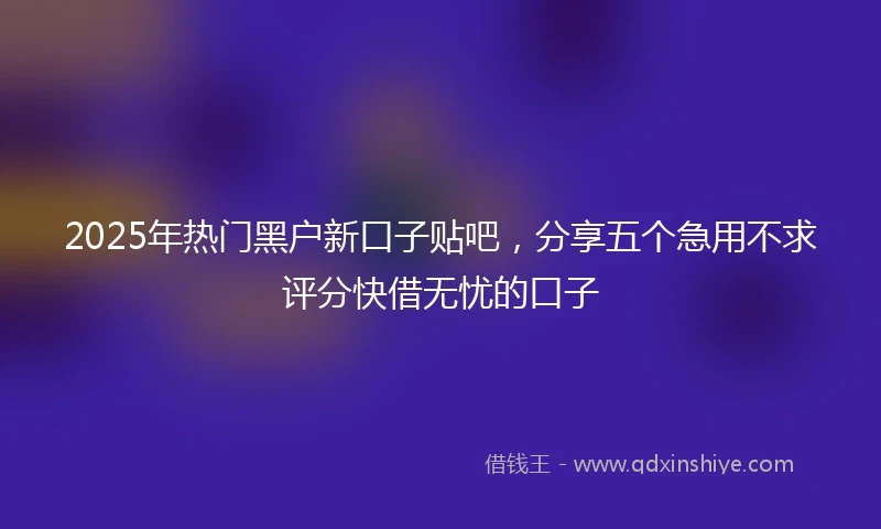 2025年热门黑户新口子贴吧，分享五个急用不求评分快借无忧的口子