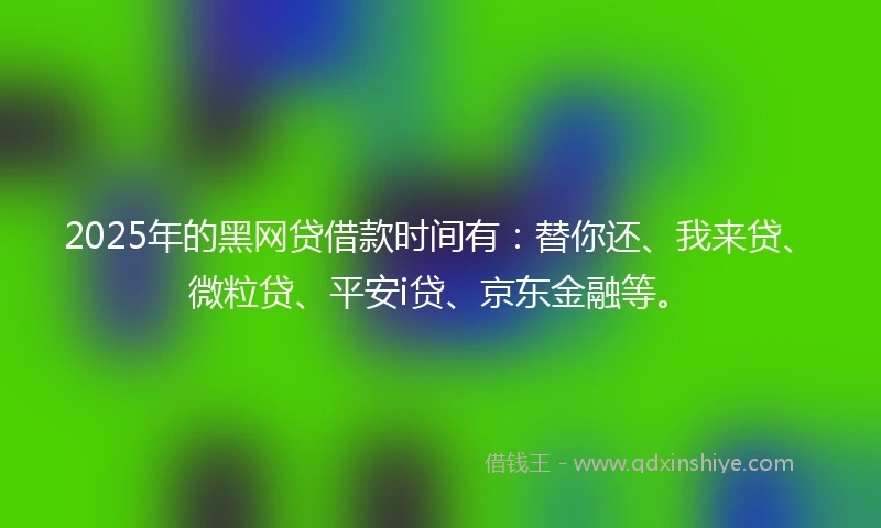 2025年的黑网贷借款时间有：替你还、我来贷、微粒贷、平安i贷、京东金融等。