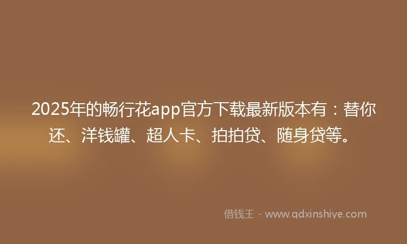 2025年的畅行花app官方下载最新版本有：替你还、洋钱罐、超人卡、拍拍贷、随身贷等。