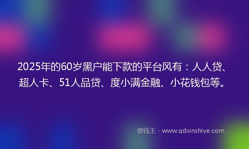 2025年的60岁黑户能下款的平台风有：人人贷、超人卡、51人品贷、度小满金融、小花钱包等。