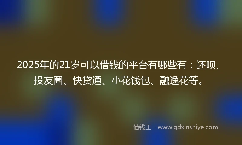 2025年的21岁可以借钱的平台有哪些有：还呗、投友圈、快贷通、小花钱包、融逸花等。