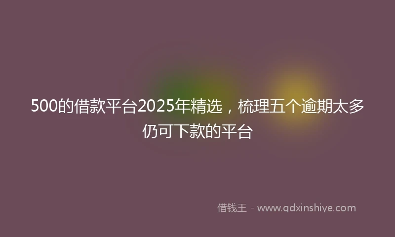 500的借款平台2025年精选,梳理五个逾期太多仍可下款的平台