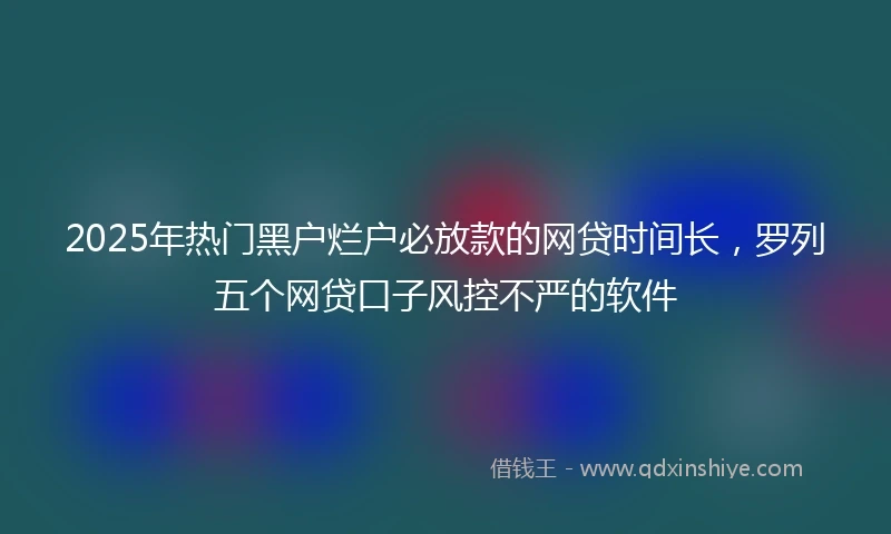 2025年热门黑户烂户必放款的网贷时间长，罗列五个网贷口子风控不严的软件