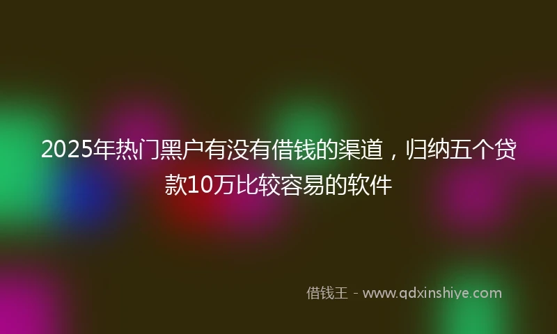2025年热门黑户有没有借钱的渠道，归纳五个贷款10万比较容易的软件