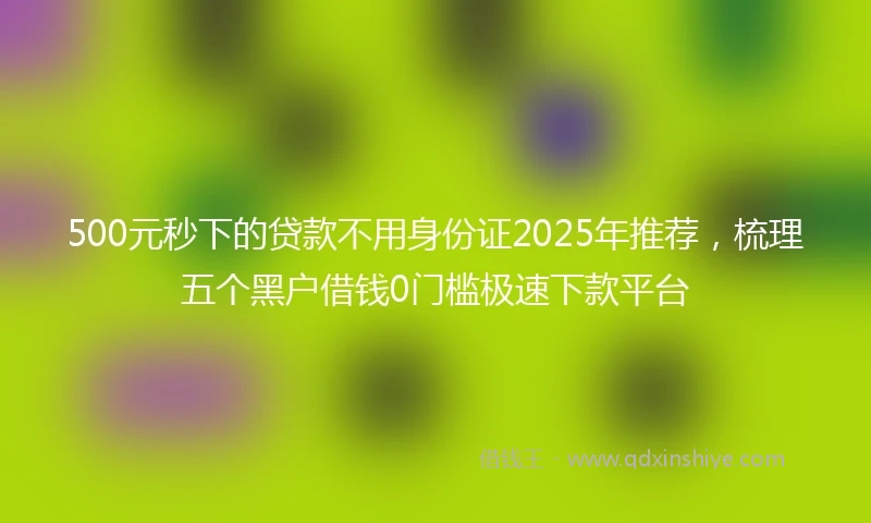 500元秒下的贷款不用身份证2025年推荐，梳理五个黑户借钱0门槛极速下款平台