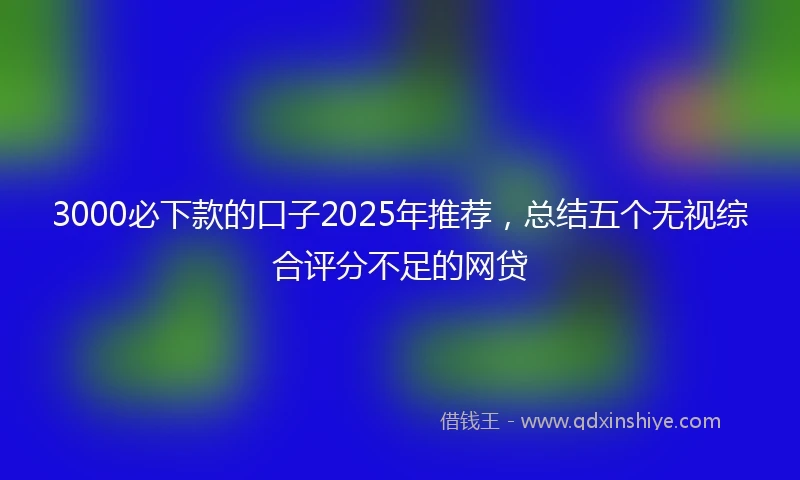 3000必下款的口子2025年推荐，总结五个无视综合评分不足的网贷
