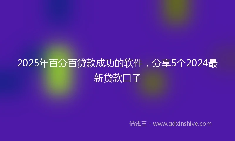 2025年百分百贷款成功的软件，分享5个2024最新贷款口子