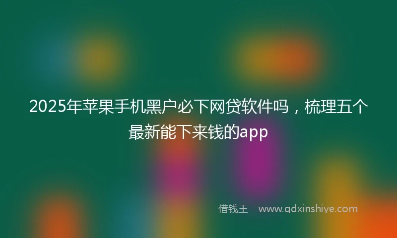 2025年苹果手机黑户必下网贷软件吗，梳理五个最新能下来钱的app